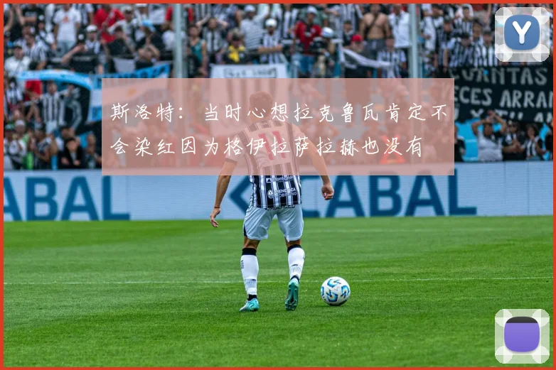 斯洛特：当时心想拉克鲁瓦肯定不会染红因为格伊拉萨拉赫也没有