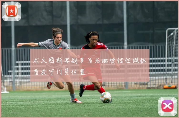 尤文图斯客战罗马或继续信任佩林首发守门员位置