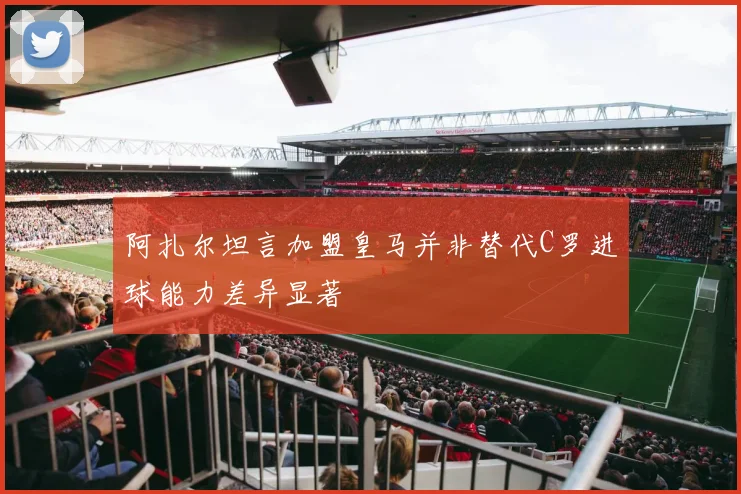 阿扎尔坦言加盟皇马并非替代C罗进球能力差异显著