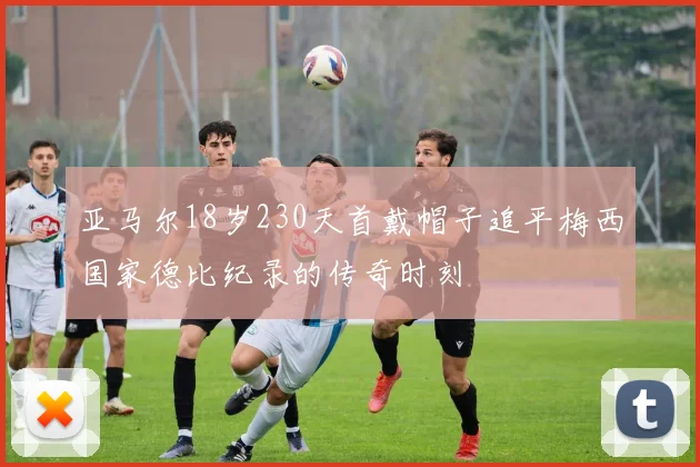 亚马尔18岁230天首戴帽子追平梅西国家德比纪录的传奇时刻