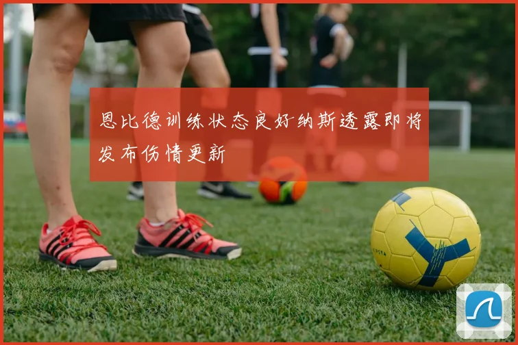 恩比德训练状态良好纳斯透露即将发布伤情更新
