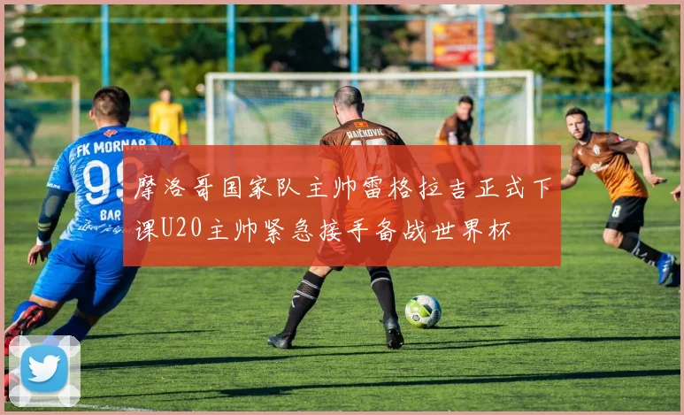 摩洛哥国家队主帅雷格拉吉正式下课U20主帅紧急接手备战世界杯