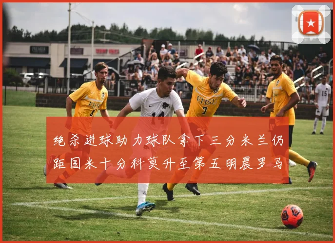 绝杀进球助力球队拿下三分米兰仍距国米十分科莫升至第五明晨罗马对决尤文