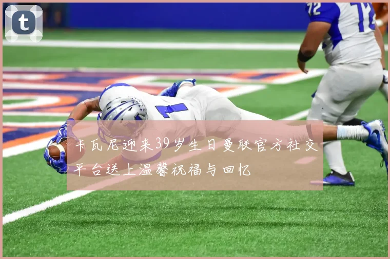 卡瓦尼迎来39岁生日曼联官方社交平台送上温馨祝福与回忆