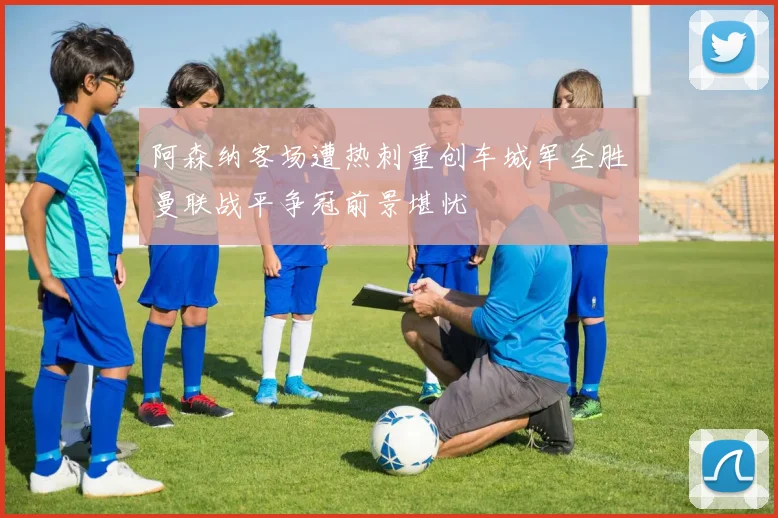 阿森纳客场遭热刺重创车城军全胜曼联战平争冠前景堪忧