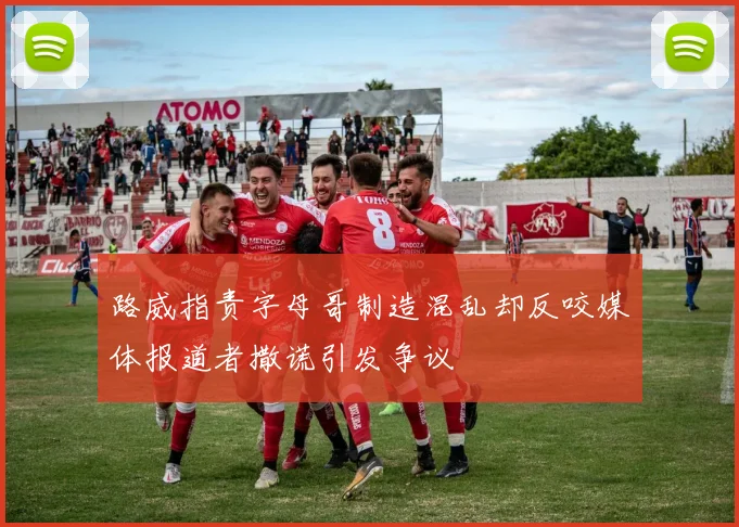 路威指责字母哥制造混乱却反咬媒体报道者撒谎引发争议