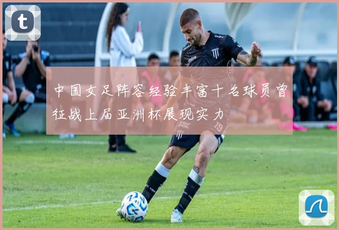 中国女足阵容经验丰富十名球员曾征战上届亚洲杯展现实力