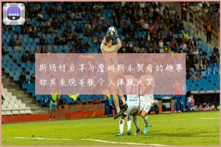 斯玛特分享与詹姆斯东契奇的趣事称其表现夸张令人捧腹大笑