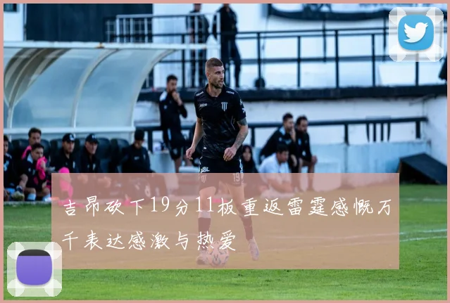 吉昂砍下19分11板重返雷霆感慨万千表达感激与热爱