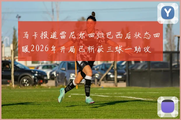 马卡报道雷尼尔回归巴西后状态回暖2026年开局已斩获三球一助攻