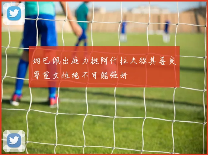 姆巴佩出庭力挺阿什拉夫称其善良尊重女性绝不可能强奸