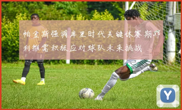 帕金斯强调库里时代关键休赛期邓利维需积极应对球队未来挑战