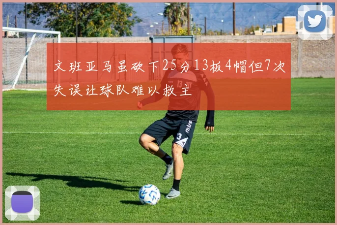 文班亚马虽砍下25分13板4帽但7次失误让球队难以救主