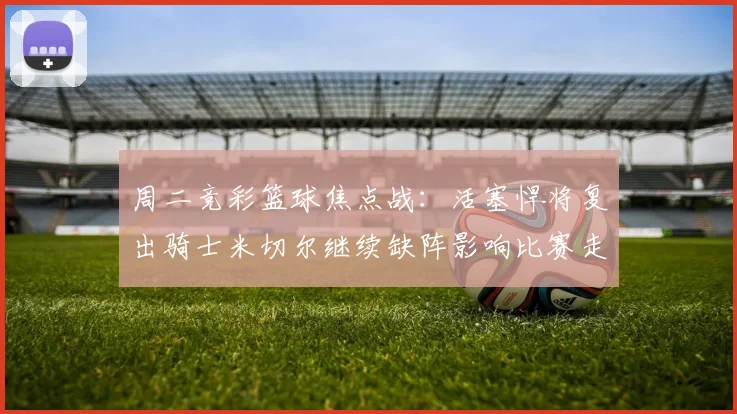 周二竞彩篮球焦点战：活塞悍将复出骑士米切尔继续缺阵影响比赛走势