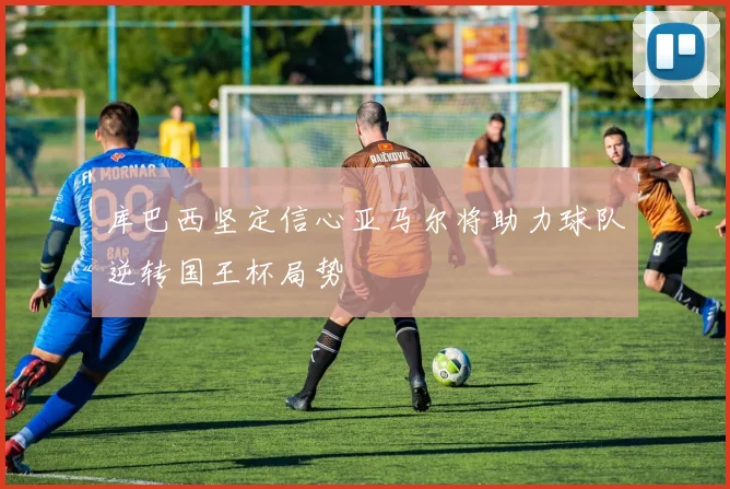 库巴西坚定信心亚马尔将助力球队逆转国王杯局势