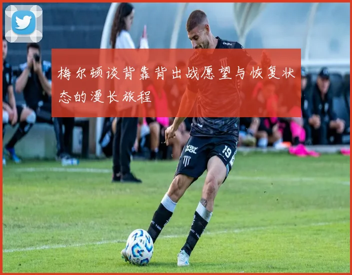 梅尔顿谈背靠背出战愿望与恢复状态的漫长旅程