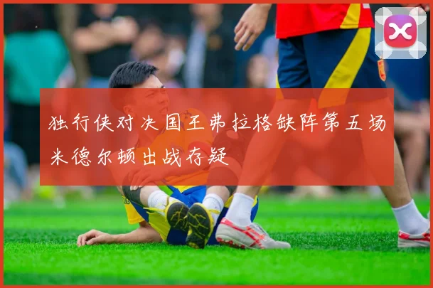 独行侠对决国王弗拉格缺阵第五场米德尔顿出战存疑