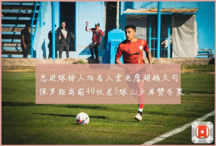 总进球榜人均名人堂老詹超越天勾保罗距离前40仅差5球三少库赞齐聚榜单