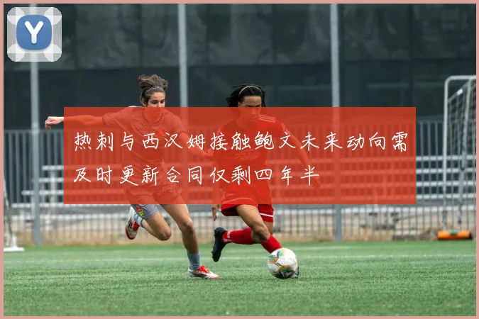 热刺与西汉姆接触鲍文未来动向需及时更新合同仅剩四年半