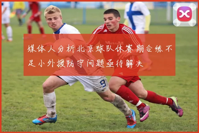 媒体人分析北京球队休赛期合练不足小外援防守问题亟待解决