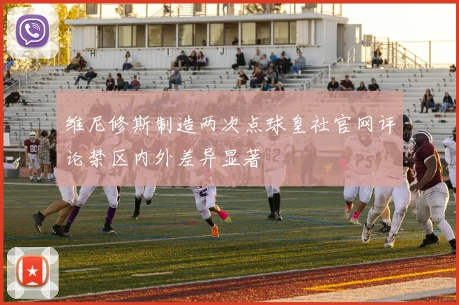 维尼修斯制造两次点球皇社官网评论禁区内外差异显著